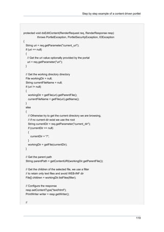 Step by step example of a content driven portlet

protected void doEditContent(RenderRequest req, RenderResponse resp)
throws PortletException, PortletSecurityException, IOException
{
String uri = req.getParameter("current_uri");
if (uri == null)
{
// Get the uri value optionally provided by the portal
uri = req.getParameter("uri");
}
// Get the working directory directory
File workingDir = null;
String currentFileName = null;
if (uri != null)
{
workingDir = getFile(uri).getParentFile();
currentFileName = getFile(uri).getName();
}
else
{
// Otherwise try to get the current directory we are browsing,
// if no current dir exist we use the root
String currentDir = req.getParameter("current_dir");
if (currentDir == null)
{
currentDir = "/";
}
workingDir = getFile(currentDir);
}
// Get the parent path
String parentPath = getContentURI(workingDir.getParentFile());
// Get the children of the selected file, we use a filter
// to retain only text files and avoid WEB-INF dir
File[] children = workingDir.listFiles(filter);
// Configure the response
resp.setContentType("text/html");
PrintWriter writer = resp.getWriter();
//

119

 