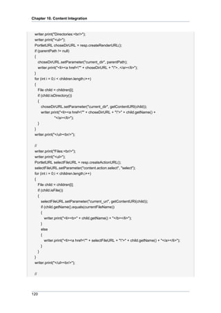 Chapter 10. Content Integration

writer.print("Directories:<br/>");
writer.print("<ul>");
PortletURL choseDirURL = resp.createRenderURL();
if (parentPath != null)
{
choseDirURL.setParameter("current_dir", parentPath);
writer.print("<li><a href="" + choseDirURL + "">..</a></li>");
}
for (int i = 0;i < children.length;i++)
{
File child = children[i];
if (child.isDirectory())
{
choseDirURL.setParameter("current_dir", getContentURI(child));
writer.print("<li><a href="" + choseDirURL + "">" + child.getName() +
"</a></li>");
}
}
writer.print("</ul><br/>");
//
writer.print("Files:<br/>");
writer.print("<ul>");
PortletURL selectFileURL = resp.createActionURL();
selectFileURL.setParameter("content.action.select", "select");
for (int i = 0;i < children.length;i++)
{
File child = children[i];
if (child.isFile())
{
selectFileURL.setParameter("current_uri", getContentURI(child));
if (child.getName().equals(currentFileName))
{
writer.print("<li><b>" + child.getName() + "</b></li>");
}
else
{
writer.print("<li><a href="" + selectFileURL + "">" + child.getName() + "</a></li>");
}
}
}
writer.print("</ul><br/>");
//

120

 