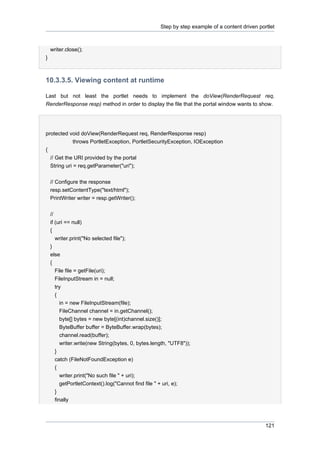 Step by step example of a content driven portlet

writer.close();
}

10.3.3.5. Viewing content at runtime
Last but not least the portlet needs to implement the doView(RenderRequest req,
RenderResponse resp) method in order to display the file that the portal window wants to show.

protected void doView(RenderRequest req, RenderResponse resp)
throws PortletException, PortletSecurityException, IOException
{
// Get the URI provided by the portal
String uri = req.getParameter("uri");
// Configure the response
resp.setContentType("text/html");
PrintWriter writer = resp.getWriter();
//
if (uri == null)
{
writer.print("No selected file");
}
else
{
File file = getFile(uri);
FileInputStream in = null;
try
{
in = new FileInputStream(file);
FileChannel channel = in.getChannel();
byte[] bytes = new byte[(int)channel.size()];
ByteBuffer buffer = ByteBuffer.wrap(bytes);
channel.read(buffer);
writer.write(new String(bytes, 0, bytes.length, "UTF8"));
}
catch (FileNotFoundException e)
{
writer.print("No such file " + uri);
getPortletContext().log("Cannot find file " + uri, e);
}
finally

121

 