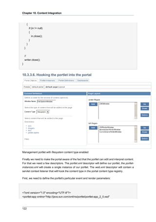 Chapter 10. Content Integration

{
if (in != null)
{
in.close();
}
}
}
//
writer.close();
}

10.3.3.6. Hooking the portlet into the portal

Management portlet with filesystem content type enabled
Finally we need to make the portal aware of the fact that the portlet can edit and interpret content.
For that we need a few descriptors. The portlet.xml descriptor will define our portlet, the portletinstances.xml will create a single instance of our portlet. The web.xml descriptor will contain a
servlet context listener that will hook the content type in the portal content type registry.
First, we need to define the portlet's particular event and render parameters:

<?xml version="1.0" encoding="UTF-8"?>
<portlet-app xmlns="http://java.sun.com/xml/ns/portlet/portlet-app_2_0.xsd"

122

 