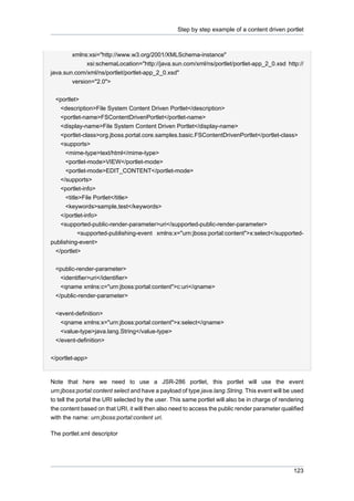 Step by step example of a content driven portlet

xmlns:xsi="http://www.w3.org/2001/XMLSchema-instance"
xsi:schemaLocation="http://java.sun.com/xml/ns/portlet/portlet-app_2_0.xsd http://
java.sun.com/xml/ns/portlet/portlet-app_2_0.xsd"
version="2.0">
<portlet>
<description>File System Content Driven Portlet</description>
<portlet-name>FSContentDrivenPortlet</portlet-name>
<display-name>File System Content Driven Portlet</display-name>
<portlet-class>org.jboss.portal.core.samples.basic.FSContentDrivenPortlet</portlet-class>
<supports>
<mime-type>text/html</mime-type>
<portlet-mode>VIEW</portlet-mode>
<portlet-mode>EDIT_CONTENT</portlet-mode>
</supports>
<portlet-info>
<title>File Portlet</title>
<keywords>sample,test</keywords>
</portlet-info>
<supported-public-render-parameter>uri</supported-public-render-parameter>
<supported-publishing-event xmlns:x="urn:jboss:portal:content">x:select</supportedpublishing-event>
</portlet>
<public-render-parameter>
<identifier>uri</identifier>
<qname xmlns:c="urn:jboss:portal:content">c:uri</qname>
</public-render-parameter>
<event-definition>
<qname xmlns:x="urn:jboss:portal:content">x:select</qname>
<value-type>java.lang.String</value-type>
</event-definition>
</portlet-app>

Note that here we need to use a JSR-286 portlet, this portlet will use the event
urn:jboss:portal:content select and have a payload of type java.lang.String. This event will be used
to tell the portal the URI selected by the user. This same portlet will also be in charge of rendering
the content based on that URI, it will then also need to access the public render parameter qualified
with the name: urn:jboss:portal:content uri.
The portlet.xml descriptor

123

 