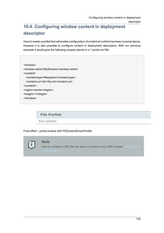 Configuring window content in deployment
descriptor

10.4. Configuring window content in deployment
descriptor
How to create a portlet that will enable configuration of content at runtime has been covered above,
however it is also possible to configure content in deployment descriptors. With our previous
example it would give the following snippet placed in a *-portal.xml file:

<window>
<window-name>MyWindow</window-name>
<content>
<content-type>filesystem</content-type>
<content-uri>/dir1/foo.txt</content-uri>
</content>
<region>center</region>
<height>1</height>
</window>

Final effect - portal window with FSContentDrivenPortlet

Note
How to configure CMS file this way is covered in the CMS chapter: Section 22.3,
“CMS content”

125

 