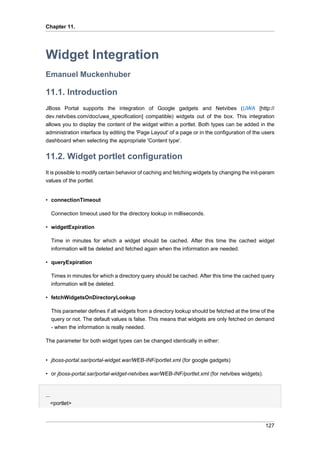 Chapter 11.

Widget Integration
Emanuel Muckenhuber

11.1. Introduction
JBoss Portal supports the integration of Google gadgets and Netvibes (UWA [http://
dev.netvibes.com/doc/uwa_specification] compatible) widgets out of the box. This integration
allows you to display the content of the widget within a portlet. Both types can be added in the
administration interface by editing the 'Page Layout' of a page or in the configuration of the users
dashboard when selecting the appropriate 'Content type'.

11.2. Widget portlet configuration
It is possible to modify certain behavior of caching and fetching widgets by changing the init-param
values of the portlet.

• connectionTimeout
Connection timeout used for the directory lookup in milliseconds.
• widgetExpiration
Time in minutes for which a widget should be cached. After this time the cached widget
information will be deleted and fetched again when the information are needed.
• queryExpiration
Times in minutes for which a directory query should be cached. After this time the cached query
information will be deleted.
• fetchWidgetsOnDirectoryLookup
This parameter defines if all widgets from a directory lookup should be fetched at the time of the
query or not. The default values is false. This means that widgets are only fetched on demand
- when the information is really needed.
The parameter for both widget types can be changed identically in either:

• jboss-portal.sar/portal-widget.war/WEB-INF/portlet.xml (for google gadgets)
• or jboss-portal.sar/portal-widget-netvibes.war/WEB-INF/portlet.xml (for netvibes widgets).

...
<portlet>

127

 