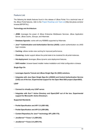 Feature List
The following list details features found in this release of JBoss Portal. For a technical view of
the JBoss Portal features, refer to the Project Roadmap and Task List [http://jira.jboss.com/jira/
browse/JBPORTAL] .
Technology and Architecture

• JEMS: leverages the power of JBoss Enterprise Middleware Services: JBoss Application
Server, JBoss Cache, JGroups, and Hibernate.
• Database Agnostic: works with any RDBMS supported by Hibernate.
• Java™ Authentication and Authorization Service (JAAS): custom authentication via JAAS
login modules.
• Caching: utilizes render-view caching for improved performance.
• Clustering: cluster support allows the portal state to be clustered for all portal instances.
• Hot-deployment: leverages JBoss dynamic auto-deployment features.
• SAR Installer: browser-based installer makes installation and initial configuration a breeze.
Single Sign On

• Leverages Apache Tomcat and JBoss Single Sign On (SSO) solutions.
• Integrates with Java Open Single Sign-On (JOSSO) and Central Authentication Service
(CAS) out of the box. Experimental support for the Open Web SSO project (OpenSSO).
LDAP

• Connect to virtually any LDAP server.
• Integrates with Sun™ Active Directory and OpenLDAP out of the box. Experimental
support for Microsoft® Active Directory®.
Supported Standards

• Portlet Specification and API 1.0 (JSR-168).
• Portlet Specification and API 2.0 (JSR-286).
• Content Repository for Java™ technology API (JSR-170).
• JavaServer™ Faces 1.2 (JSR-252).
• JavaServer™ Faces 2.0 (JSR-314).

xv

 