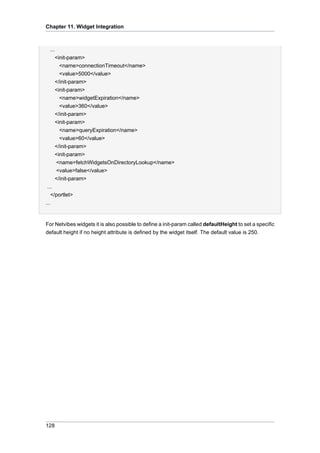Chapter 11. Widget Integration

...
<init-param>
<name>connectionTimeout</name>
<value>5000</value>
</init-param>
<init-param>
<name>widgetExpiration</name>
<value>360</value>
</init-param>
<init-param>
<name>queryExpiration</name>
<value>60</value>
</init-param>
<init-param>
<name>fetchWidgetsOnDirectoryLookup</name>
<value>false</value>
</init-param>
...
</portlet>
...

For Netvibes widgets it is also possible to define a init-param called defaultHeight to set a specific
default height if no height attribute is defined by the widget itself. The default value is 250.

128

 