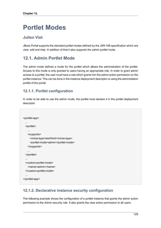 Chapter 12.

Portlet Modes
Julien Viet
JBoss Portal supports the standard portlet modes defined by the JSR-168 specification which are
view, edit and help. In addition of that it also supports the admin portlet mode.

12.1. Admin Portlet Mode
The admin mode defines a mode for the portlet which allows the administration of the portlet.
Access to this mode is only granted to users having an appropriate role. In order to grant admin
access to a portlet, the user must have a role which grants him the admin action permission on the
portlet instance. This can be done in the instance deployment descriptor or using the administation
portlet of the portal.

12.1.1. Portlet configuration
In order to be able to use the admin mode, the portlet must declare it in the portlet deployment
descriptor.

<portlet-app>
...
<portlet>
...
<supports>
<mime-type>text/html</mime-type>
<portlet-mode>admin</portlet-mode>
</supports>
...
</portlet>
...
<custom-portlet-mode>
<name>admin</name>
</custom-portlet-mode>
...
</portlet-app>

12.1.2. Declarative instance security configuration
The following example shows the configuration of a portlet instance that grants the admin action
permission to the Admin security role. It also grants the view action permission to all users.

129

 