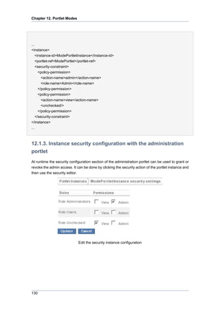 Chapter 12. Portlet Modes

...
<instance>
<instance-id>ModePortletInstance</instance-id>
<portlet-ref>ModePortlet</portlet-ref>
<security-constraint>
<policy-permission>
<action-name>admin</action-name>
<role-name>Admin</role-name>
</policy-permission>
<policy-permission>
<action-name>view</action-name>
<unchecked/>
</policy-permission>
</security-constraint>
</instance>
...

12.1.3. Instance security configuration with the administration
portlet
At runtime the security configuration section of the administration portlet can be used to grant or
revoke the admin access. It can be done by clicking the security action of the portlet instance and
then use the security editor.

Edit the security instance configuration

130

 