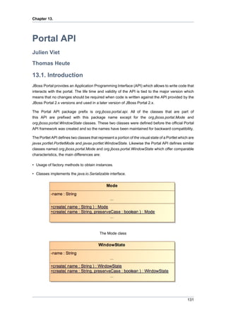 Chapter 13.

Portal API
Julien Viet
Thomas Heute

13.1. Introduction
JBoss Portal provides an Application Programming Interface (API) which allows to write code that
interacts with the portal. The life time and validity of the API is tied to the major version which
means that no changes should be required when code is written against the API provided by the
JBoss Portal 2.x versions and used in a later version of JBoss Portal 2.x.
The Portal API package prefix is org.jboss.portal.api. All of the classes that are part of
this API are prefixed with this package name except for the org.jboss.portal.Mode and
org.jboss.portal.WindowState classes. These two classes were defined before the official Portal
API framework was created and so the names have been maintained for backward compatibility.
The Portlet API defines two classes that represent a portion of the visual state of a Portlet which are
javax.portlet.PortletMode and javax.portlet.WindowState. Likewise the Portal API defines similar
classes named org.jboss.portal.Mode and org.jboss.portal.WindowState which offer comparable
characteristics, the main differences are:
• Usage of factory methods to obtain instances.
• Classes implements the java.io.Serializable interface.

The Mode class

131

 