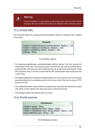 Portal URL

Warning
It several portlets on a page defines a web browser title, only one of them will be
displayed. We can consider that the title to be displayed will be randomly chosen.

13.3. Portal URL
The Portal API defines the org.jboss.portal.api.PortalURL interface to represent URL managed
by the portal.

The PortalURL interface
• The setAuthenticated(Boolean wantAuthenticated) methods defines if the URL requires the
authentication of the user. If the argument value is true then the user must be authenticated to
access the URL, if the argument value is false then the user should not be authenticated. Finally
if the argument value is null then it means that the URL authenticated mode should reuse the
current mode.
• The setSecure(Boolean wantSecure) methods defines the same as above but for the transport
guarantee offered by the underlying protocol which means most of the time the secure HTTP
protocol (HTTPS).
• The setRelative(boolean relative) defines the output format of the URL and whether the created
URL will be an URL relative to the same web server or will be the full URL.
• The toString() method will create the URL as a string.

13.4. Portal session

The PortalSession interface

133

 