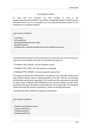 Portal nodes

The PortalNode interface
As
usual
with
tree
structures,
the
main
interface
to
study
is
the
org.jboss.portal.api.node.PortalNode. That interface is intentionally intended for obtaining useful
information from the tree. It is not possible to use it to modify the tree shape because it is not
intended to be a management interface.

public interface PortalNode
{
int getType();
String getName();
String getDisplayName(Locale locale);
Map getProperties();
PortalNodeURL createURL(PortalRuntimeContext portalRuntimeContext);
...
}

The interface offers methods to retrieve informations for a given node such as the node type, the
node name or the properties of the node. The noticeable node types are:
• PortalNode.TYPE_PORTAL : the node represents a portal
• PortalNode.TYPE_PAGE : the node represents a portal page
• PortalNode.TYPE_WINDOW : the node represents a page window
The org.jboss.portal.api.node.PortalNodeURL is an extension of the PortalURL interface which
adds additional methods useful for setting parameters on the URL. There are no guarantees
that the portal node will use the parameters. So far portal node URL parameters are only useful
for nodes of type PortalNode.TYPE_WINDOW and they should be treated as portlet render
parameters in the case of the portlet is a local portlet and is not a remote portlet. The method that
creates portal node URL requires as parameter an instance of PortalRuntimeContext.
The interface also offers methods to navigate the node hierarchy:

public interface PortalNode
{
...
PortalNode getChild(String name);
Collection getChildren();
PortalNode getRoot();
PortalNode getParent();
...

135

 