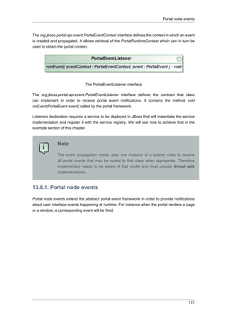 Portal node events

The org.jboss.portal.api.event.PortalEventContext interface defines the context in which an event
is created and propagated. It allows retrieval of the PortalRuntimeContext which can in turn be
used to obtain the portal context.

The PortalEventListener interface
The org.jboss.portal.api.event.PortalEventListener interface defines the contract that class
can implement in order to receive portal event notifications. It contains the method void
onEvent(PortalEvent event) called by the portal framework.
Listeners declaration requires a service to be deployed in JBoss that will instantiate the service
implementation and register it with the service registry. We will see how to achieve that in the
example section of this chapter.

Note
The event propagation model uses one instance of a listener class to receive
all portal events that may be routed to that class when appropriate. Therefore
implementors needs to be aware of that model and must provide thread safe
implementations.

13.8.1. Portal node events
Portal node events extend the abstract portal event framework in order to provide notifications
about user interface events happening at runtime. For instance when the portal renders a page
or a window, a corresponding event will be fired.

137

 
