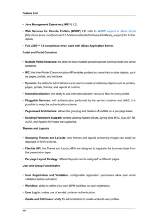 Feature List

• Java Management Extension (JMX™) 1.2.
• Web Services for Remote Portlets (WSRP) 1.0: refer to WSRP support in JBoss Portal
[http://docs.jboss.com/jbportal/v2.6.5/referenceGuide/html/wsrp.html#wsrp_support] for further
details.
• Full J2EE™ 1.4 compliance when used with JBoss Application Server.
Portal and Portal Container

• Multiple Portal Instances: the ability to have multiple portal instances running inside one portal
container.
• IPC: the Inter-Portlet Communication API enables portlets to create links to other objects, such
as pages, portals, and windows.
• Dynamic: the ability for administrators and users to create and destroy objects such as portlets,
pages, portals, themes, and layouts at runtime.
• Internationalization: the ability to use internationalization resource files for every portlet.
• Pluggable Services: with authentication performed by the servlet container and JAAS, it is
possible to swap the authentication scheme.
• Page-based Architecture: allows the grouping and division of portlets on a per-page basis.
• Existing Framework Support: portlets utilizing Apache Struts, Spring Web MVC, Sun JSF-RI,
AJAX, and Apache MyFaces are supported.
Themes and Layouts

• Swapping Themes and Layouts: new themes and layouts containing images can easily be
deployed in WAR archives.
• Flexible API: the Theme and Layout APIs are designed to separate the business layer from
the presentation layer.
• Per-page Layout Strategy: different layouts can be assigned to different pages.
User and Group Functionality

• User Registration and Validation: configurable registration parameters allow user email
validation before activation.
• Workflow: ability to define your own jBPM workflow on user registration.
• User Log In: makes use of servlet container authentication.
• Create and Edit Users: ability for administrators to create and edit user profiles.

xvi

 