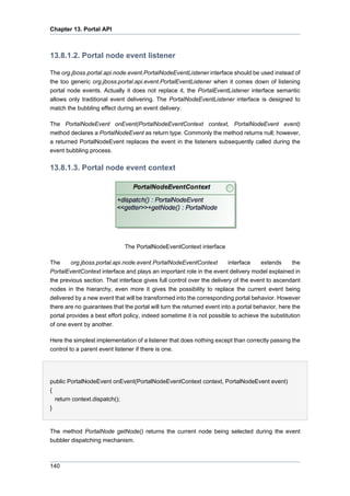 Chapter 13. Portal API

13.8.1.2. Portal node event listener
The org.jboss.portal.api.node.event.PortalNodeEventListener interface should be used instead of
the too generic org.jboss.portal.api.event.PortalEventListener when it comes down of listening
portal node events. Actually it does not replace it, the PortalEventListener interface semantic
allows only traditional event delivering. The PortalNodeEventListener interface is designed to
match the bubbling effect during an event delivery.
The PortalNodeEvent onEvent(PortalNodeEventContext context, PortalNodeEvent event)
method declares a PortalNodeEvent as return type. Commonly the method returns null; however,
a returned PortalNodeEvent replaces the event in the listeners subsequently called during the
event bubbling process.

13.8.1.3. Portal node event context

The PortalNodeEventContext interface
The
org.jboss.portal.api.node.event.PortalNodeEventContext
interface
extends
the
PortalEventContext interface and plays an important role in the event delivery model explained in
the previous section. That interface gives full control over the delivery of the event to ascendant
nodes in the hierarchy, even more it gives the possibility to replace the current event being
delivered by a new event that will be transformed into the corresponding portal behavior. However
there are no guarantees that the portal will turn the returned event into a portal behavior, here the
portal provides a best effort policy, indeed sometime it is not possible to achieve the substitution
of one event by another.
Here the simplest implementation of a listener that does nothing except than correctly passing the
control to a parent event listener if there is one.

public PortalNodeEvent onEvent(PortalNodeEventContext context, PortalNodeEvent event)
{
return context.dispatch();
}

The method PortalNode getNode() returns the current node being selected during the event
bubbler dispatching mechanism.

140

 