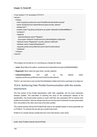 Chapter 13. Portal API

<?xml version="1.0" encoding="UTF-8"?>
<server>
<mbean
code="org.jboss.portal.core.event.PortalEventListenerServiceImpl"
name="portal:service=ListenerService,type=counter_listener"
xmbean-dd=""
xmbean-code="org.jboss.portal.jems.as.system.JBossServiceModelMBean">
<xmbean/>
<depends
optional-attribute-name="Registry"
proxy-type="attribute">portal:service=ListenerRegistry</depends>
<attribute name="RegistryId">counter_listener</attribute>
<attribute name="ListenerClassName">
org.jboss.portal.core.portlet.test.event.UserCounterListener
</attribute>
</mbean>
</server>

This snippet can be kept as it is, providing you change the values:
• name: Must follow the pattern: portal:service=ListenerService,type={{UNIQUENAME}}
• RegistryId: Must match the type (here: counter_listener)
• ListenerClassName:
Full
path
to
the
org.jboss.portal.core.portlet.test.event.UserCounterListener).

listener

(here:

That's it - we now have a user counter that will display it states each time a user logs-in our logs-out.

13.9.2. Achieving Inter Portlet Communication with the events
mechanism
The first version of the Portlet Specification (JSR 168), regretfully, did not cover interaction
between portlets. The side-effect of diverting the issue to the subsequent release of the
specification, has forced portal vendors to each craft their own proprietary API to achieve inter
portlet communication. Here we will see how we can use the event mechanism to pass parameters
from one portlet to the other (and only to the other portlet).
The overall scenario will be that Portlet B will need to be updated based on some parameter set
on Portlet A. To achieve that we will use a portal node event.
Portlet A is a simple Generic portlet that has a form that sends a color name:

public class PortletA extends GenericPortlet

144

 
