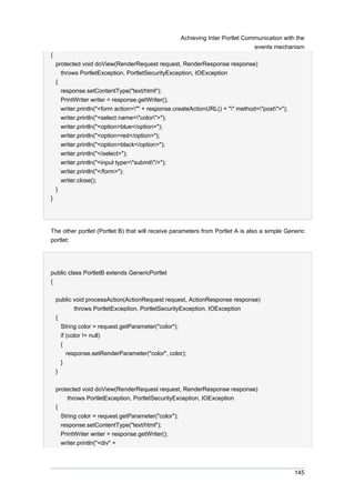 Achieving Inter Portlet Communication with the
events mechanism
{
protected void doView(RenderRequest request, RenderResponse response)
throws PortletException, PortletSecurityException, IOException
{
response.setContentType("text/html");
PrintWriter writer = response.getWriter();
writer.println("<form action="" + response.createActionURL() + "" method="post">");
writer.println("<select name="color">");
writer.println("<option>blue</option>");
writer.println("<option>red</option>");
writer.println("<option>black</option>");
writer.println("</select>");
writer.println("<input type="submit"/>");
writer.println("</form>");
writer.close();
}
}

The other portlet (Portlet B) that will receive parameters from Portlet A is also a simple Generic
portlet:

public class PortletB extends GenericPortlet
{
public void processAction(ActionRequest request, ActionResponse response)
throws PortletException, PortletSecurityException, IOException
{
String color = request.getParameter("color");
if (color != null)
{
response.setRenderParameter("color", color);
}
}
protected void doView(RenderRequest request, RenderResponse response)
throws PortletException, PortletSecurityException, IOException
{
String color = request.getParameter("color");
response.setContentType("text/html");
PrintWriter writer = response.getWriter();
writer.println("<div" +

145

 