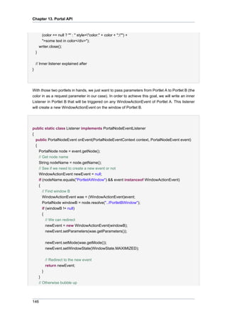 Chapter 13. Portal API

(color == null ? "" : " style="color:" + color + ";"") +
">some text in color</div>");
writer.close();
}
// Inner listener explained after
}

With those two portlets in hands, we just want to pass parameters from Portlet A to Portlet B (the
color in as a request parameter in our case). In order to achieve this goal, we will write an inner
Listener in Portlet B that will be triggered on any WindowActionEvent of Portlet A. This listener
will create a new WindowActionEvent on the window of Portlet B.

public static class Listener implements PortalNodeEventListener
{
public PortalNodeEvent onEvent(PortalNodeEventContext context, PortalNodeEvent event)
{
PortalNode node = event.getNode();
// Get node name
String nodeName = node.getName();
// See if we need to create a new event or not
WindowActionEvent newEvent = null;
if (nodeName.equals("PortletAWindow") && event instanceof WindowActionEvent)
{
// Find window B
WindowActionEvent wae = (WindowActionEvent)event;
PortalNode windowB = node.resolve("../PortletBWindow");
if (windowB != null)
{
// We can redirect
newEvent = new WindowActionEvent(windowB);
newEvent.setParameters(wae.getParameters());
newEvent.setMode(wae.getMode());
newEvent.setWindowState(WindowState.MAXIMIZED);
// Redirect to the new event
return newEvent;
}
}
// Otherwise bubble up

146

 