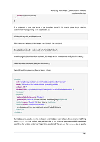 Achieving Inter Portlet Communication with the
events mechanism
return context.dispatch();
}
}

It is important to note here some of the important items in this listener class. Logic used to
determine if the requesting node was Portlet A.:

nodeName.equals("PortletAWindow")

Get the current window object so we can dispatch the event to it:

PortalNode windowB = node.resolve("../PortletBWindow");

Set the original parameter from Portlet A, so Portlet B can access them in its processAction():

newEvent.setParameters(wae.getParameters());

We still need to register our listener as an mbean:

<mbean
code="org.jboss.portal.core.event.PortalEventListenerServiceImpl"
name="portal:service=ListenerService,type=test_listener"
xmbean-dd=""
xmbean-code="org.jboss.portal.jems.as.system.JBossServiceModelMBean">
<xmbean/>
<depends
optional-attribute-name="Registry"
proxy-type="attribute">portal:service=ListenerRegistry</depends>
<attribute name="RegistryId">test_listener</attribute>
<attribute name="ListenerClassName">
org.jboss.portal.core.samples.basic.event.PortletB$Listener
</attribute>
</mbean>

For node events, we also need to declare on which node we want to listen, this is done by modifying
the *-object.xml that defines your portal nodes. In this example we want to trigger the listener
each time the window containing the portlet A is actioned. We can add the listener tag to specify

147

 