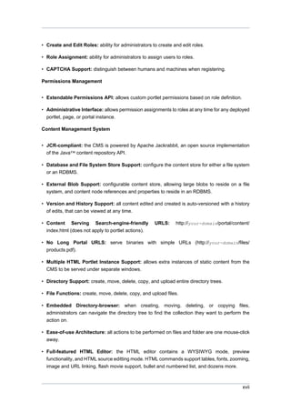 • Create and Edit Roles: ability for administrators to create and edit roles.
• Role Assignment: ability for administrators to assign users to roles.
• CAPTCHA Support: distinguish between humans and machines when registering.
Permissions Management
• Extendable Permissions API: allows custom portlet permissions based on role definition.
• Administrative Interface: allows permission assignments to roles at any time for any deployed
portlet, page, or portal instance.
Content Management System
• JCR-compliant: the CMS is powered by Apache Jackrabbit, an open source implementation
of the Java™ content repository API.
• Database and File System Store Support: configure the content store for either a file system
or an RDBMS.
• External Blob Support: configurable content store, allowing large blobs to reside on a file
system, and content node references and properties to reside in an RDBMS.
• Version and History Support: all content edited and created is auto-versioned with a history
of edits, that can be viewed at any time.
• Content Serving Search-engine-friendly
index.html (does not apply to portlet actions).

URLS:

http://your-domain/portal/content/

• No Long Portal URLS: serve binaries with simple URLs (http://your-domain/files/
products.pdf).
• Multiple HTML Portlet Instance Support: allows extra instances of static content from the
CMS to be served under separate windows.
• Directory Support: create, move, delete, copy, and upload entire directory trees.
• File Functions: create, move, delete, copy, and upload files.
• Embedded Directory-browser: when creating, moving, deleting, or copying files,
administrators can navigate the directory tree to find the collection they want to perform the
action on.
• Ease-of-use Architecture: all actions to be performed on files and folder are one mouse-click
away.
• Full-featured HTML Editor: the HTML editor contains a WYSIWYG mode, preview
functionality, and HTML source editting mode. HTML commands support tables, fonts, zooming,
image and URL linking, flash movie support, bullet and numbered list, and dozens more.

xvii

 