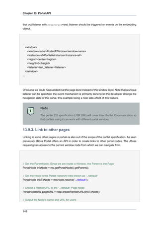 Chapter 13. Portal API

that out listener with RegistryId=test_listener should be triggered on events on the embedding
object.

...
<window>
<window-name>PortletAWindow</window-name>
<instance-ref>PortletAInstance</instance-ref>
<region>center</region>
<height>0</height>
<listener>test_listener</listener>
</window>
...

Of course we could have added it at the page level instead of the window level. Note that a unique
listener can be specified, the event mechanism is primarily done to let the developer change the
navigation state of the portal, this example being a nice side-effect of this feature.

Note
The portlet 2.0 specification (JSR 286) will cover Inter Portlet Communication so
that portlets using it can work with different portal vendors.

13.9.3. Link to other pages
Linking to some other pages or portals is also out of the scope of the portlet specification. As seen
previously JBoss Portal offers an API in order to create links to other portal nodes. The JBoss
request gives access to the current window node from which we can navigate from.

// Get the ParentNode. Since we are inside a Window, the Parent is the Page
PortalNode thisNode = req.getPortalNode().getParent();
// Get the Node in the Portal hierarchy tree known as "../default"
PortalNode linkToNode = thisNode.resolve("../default");
// Create a RenderURL to the "../default" Page Node
PortalNodeURL pageURL = resp.createRenderURL(linkToNode);
// Output the Node's name and URL for users

148

 