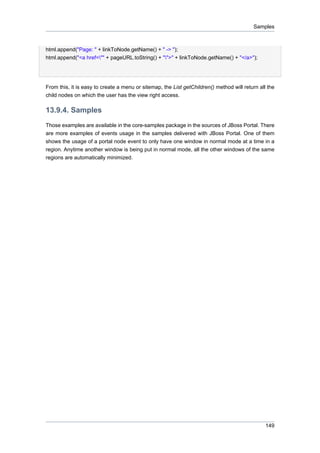 Samples

html.append("Page: " + linkToNode.getName() + " -> ");
html.append("<a href="" + pageURL.toString() + "">" + linkToNode.getName() + "</a>");

From this, it is easy to create a menu or sitemap, the List getChildren() method will return all the
child nodes on which the user has the view right access.

13.9.4. Samples
Those examples are available in the core-samples package in the sources of JBoss Portal. There
are more examples of events usage in the samples delivered with JBoss Portal. One of them
shows the usage of a portal node event to only have one window in normal mode at a time in a
region. Anytime another window is being put in normal mode, all the other windows of the same
regions are automatically minimized.

149

 