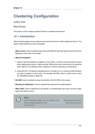 Chapter 14.

Clustering Configuration
Julien Viet
Roy Russo
This section covers configuring JBoss Portal for a clustered environment.

14.1. Introduction
JBoss Portal leverages various clustered services that are found in JBoss Application Server. This
section briefly details how each is leveraged:

• JBoss Cache: Used to replicate data among the different hibernate session factories that are
deployed in each node of the cluster.
• JBoss HA Singleton:
1. Used to make the deployer a singleton on the cluster, in order to avoid concurrency issues
when deploying the various *-object.xml files. Without that, each node would try to create the
same objects in the database when it deploys an archive containing such descriptors.
2. Used with JCR. The Apache Jackrabbit server is not able to run in a cluster by itself, therefore
we make a singleton on the cluster. This provides HA-CMS, which is similar to the current
HA JBossMQ provided in JBoss AS.
• HA-JNDI: Used to replicate a proxy that will talk to the HA CMS on the cluster.
• Http Session Replication: Used to replicate the portal and the portlet sessions.
• JBoss SSO: Used to replicate the user identity, an authenticated user does not have to login
again when failover occurs.

Note
JBoss Clustering details can be found in the Wiki [http://wiki.jboss.org/wiki/
Wiki.jsp?page=JBossHA] or the clustering documentation [http://labs.jboss.com/
jbossas/docs/].

151

 