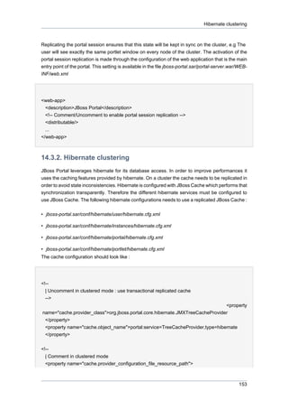 Hibernate clustering

Replicating the portal session ensures that this state will be kept in sync on the cluster, e.g The
user will see exactly the same portlet window on every node of the cluster. The activation of the
portal session replication is made through the configuration of the web application that is the main
entry point of the portal. This setting is available in the file jboss-portal.sar/portal-server.war/WEBINF/web.xml

<web-app>
<description>JBoss Portal</description>
<!-- Comment/Uncomment to enable portal session replication -->
<distributable/>
...
</web-app>

14.3.2. Hibernate clustering
JBoss Portal leverages hibernate for its database access. In order to improve performances it
uses the caching features provided by hibernate. On a cluster the cache needs to be replicated in
order to avoid state inconsistencies. Hibernate is configured with JBoss Cache which performs that
synchronization transparently. Therefore the different hibernate services must be configured to
use JBoss Cache. The following hibernate configurations needs to use a replicated JBoss Cache :
• jboss-portal.sar/conf/hibernate/user/hibernate.cfg.xml
• jboss-portal.sar/conf/hibernate/instances/hibernate.cfg.xml
• jboss-portal.sar/conf/hibernate/portal/hibernate.cfg.xml
• jboss-portal.sar/conf/hibernate/portlet/hibernate.cfg.xml
The cache configuration should look like :

<!-| Uncomment in clustered mode : use transactional replicated cache
-->
<property
name="cache.provider_class">org.jboss.portal.core.hibernate.JMXTreeCacheProvider
</property>
<property name="cache.object_name">portal:service=TreeCacheProvider,type=hibernate
</property>
<!-| Comment in clustered mode
<property name="cache.provider_configuration_file_resource_path">

153

 