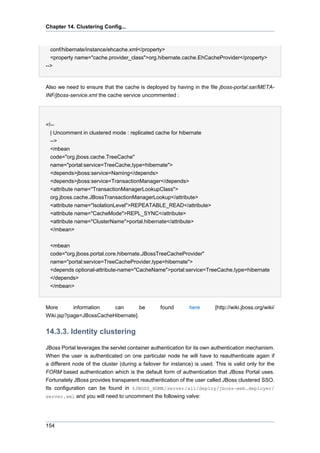 Chapter 14. Clustering Config...

conf/hibernate/instance/ehcache.xml</property>
<property name="cache.provider_class">org.hibernate.cache.EhCacheProvider</property>
-->

Also we need to ensure that the cache is deployed by having in the file jboss-portal.sar/METAINF/jboss-service.xml the cache service uncommented :

<!-| Uncomment in clustered mode : replicated cache for hibernate
-->
<mbean
code="org.jboss.cache.TreeCache"
name="portal:service=TreeCache,type=hibernate">
<depends>jboss:service=Naming</depends>
<depends>jboss:service=TransactionManager</depends>
<attribute name="TransactionManagerLookupClass">
org.jboss.cache.JBossTransactionManagerLookup</attribute>
<attribute name="IsolationLevel">REPEATABLE_READ</attribute>
<attribute name="CacheMode">REPL_SYNC</attribute>
<attribute name="ClusterName">portal.hibernate</attribute>
</mbean>
<mbean
code="org.jboss.portal.core.hibernate.JBossTreeCacheProvider"
name="portal:service=TreeCacheProvider,type=hibernate">
<depends optional-attribute-name="CacheName">portal:service=TreeCache,type=hibernate
</depends>
</mbean>

More
information
can
be
Wiki.jsp?page=JBossCacheHibernate].

found

here

[http://wiki.jboss.org/wiki/

14.3.3. Identity clustering
JBoss Portal leverages the servlet container authentication for its own authentication mechanism.
When the user is authenticated on one particular node he will have to reauthenticate again if
a different node of the cluster (during a failover for instance) is used. This is valid only for the
FORM based authentication which is the default form of authentication that JBoss Portal uses.
Fortunately JBoss provides transparent reauthentication of the user called JBoss clustered SSO.
Its configuration can be found in $JBOSS_HOME/server/all/deploy/jboss-web.deployer/
server.xml and you will need to uncomment the following valve:

154

 