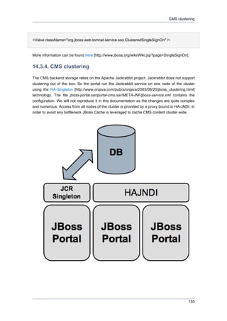 CMS clustering

<Valve className="org.jboss.web.tomcat.service.sso.ClusteredSingleSignOn" />

More information can be found here [http://www.jboss.org/wiki/Wiki.jsp?page=SingleSignOn].

14.3.4. CMS clustering
The CMS backend storage relies on the Apache Jackrabbit project. Jackrabbit does not support
clustering out of the box. So the portal run the Jackrabbit service on one node of the cluster
using the HA-Singleton [http://www.onjava.com/pub/a/onjava/2003/08/20/jboss_clustering.html]
technology. The file jboss-portal.sar/portal-cms.sar/META-INF/jboss-service.xml contains the
configuration. We will not reproduce it in this documentation as the changes are quite complex
and numerous. Access from all nodes of the cluster is provided by a proxy bound in HA-JNDI. In
order to avoid any bottleneck JBoss Cache is leveraged to cache CMS content cluster wide.

155

 