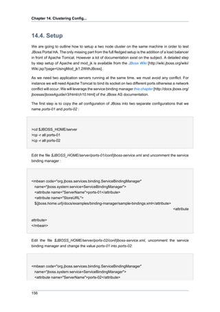 Chapter 14. Clustering Config...

14.4. Setup
We are going to outline how to setup a two node cluster on the same machine in order to test
JBoss Portal HA. The only missing part from the full fledged setup is the addition of a load balancer
in front of Apache Tomcat. However a lot of documentation exist on the subject. A detailed step
by step setup of Apache and mod_jk is available from the JBoss Wiki [http://wiki.jboss.org/wiki/
Wiki.jsp?page=UsingMod_jk1.2WithJBoss].
As we need two application servers running at the same time, we must avoid any conflict. For
instance we will need Apache Tomcat to bind its socket on two different ports otherwise a network
conflict will occur. We will leverage the service binding manager this chapter [http://docs.jboss.org/
jbossas/jboss4guide/r3/html/ch10.html] of the JBoss AS documentation.
The first step is to copy the all configuration of JBoss into two separate configurations that we
name ports-01 and ports-02 :

>cd $JBOSS_HOME/server
>cp -r all ports-01
>cp -r all ports-02

Edit the file $JBOSS_HOME/server/ports-01/conf/jboss-service.xml and uncomment the service
binding manager :

<mbean code="org.jboss.services.binding.ServiceBindingManager"
name="jboss.system:service=ServiceBindingManager">
<attribute name="ServerName">ports-01</attribute>
<attribute name="StoreURL">
${jboss.home.url}/docs/examples/binding-manager/sample-bindings.xml</attribute>
<attribute
attribute>
</mbean>

Edit the file $JBOSS_HOME/server/ports-02/conf/jboss-service.xml, uncomment the service
binding manager and change the value ports-01 into ports-02:

<mbean code="org.jboss.services.binding.ServiceBindingManager"
name="jboss.system:service=ServiceBindingManager">
<attribute name="ServerName">ports-02</attribute>

156

 