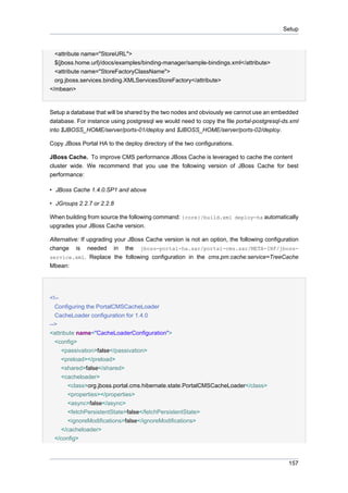 Setup

<attribute name="StoreURL">
${jboss.home.url}/docs/examples/binding-manager/sample-bindings.xml</attribute>
<attribute name="StoreFactoryClassName">
org.jboss.services.binding.XMLServicesStoreFactory</attribute>
</mbean>

Setup a database that will be shared by the two nodes and obviously we cannot use an embedded
database. For instance using postgresql we would need to copy the file portal-postgresql-ds.xml
into $JBOSS_HOME/server/ports-01/deploy and $JBOSS_HOME/server/ports-02/deploy.
Copy JBoss Portal HA to the deploy directory of the two configurations.
JBoss Cache. To improve CMS performance JBoss Cache is leveraged to cache the content
cluster wide. We recommend that you use the following version of JBoss Cache for best
performance:
• JBoss Cache 1.4.0.SP1 and above
• JGroups 2.2.7 or 2.2.8
When building from source the following command: {core}/build.xml deploy-ha automatically
upgrades your JBoss Cache version.
Alternative: If upgrading your JBoss Cache version is not an option, the following configuration
change is needed in the jboss-portal-ha.sar/portal-cms.sar/META-INF/jbossservice.xml. Replace the following configuration in the cms.pm.cache:service=TreeCache
Mbean:

<!-Configuring the PortalCMSCacheLoader
CacheLoader configuration for 1.4.0
-->
<attribute name="CacheLoaderConfiguration">
<config>
<passivation>false</passivation>
<preload></preload>
<shared>false</shared>
<cacheloader>
<class>org.jboss.portal.cms.hibernate.state.PortalCMSCacheLoader</class>
<properties></properties>
<async>false</async>
<fetchPersistentState>false</fetchPersistentState>
<ignoreModifications>false</ignoreModifications>
</cacheloader>
</config>

157

 