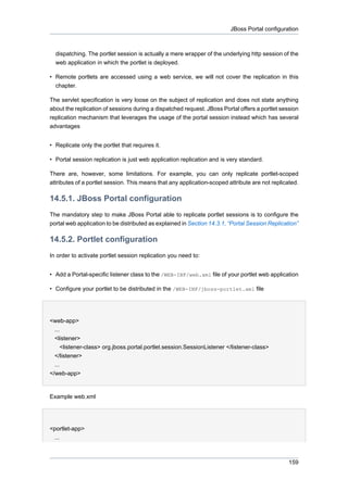 JBoss Portal configuration

dispatching. The portlet session is actually a mere wrapper of the underlying http session of the
web application in which the portlet is deployed.
• Remote portlets are accessed using a web service, we will not cover the replication in this
chapter.
The servlet specification is very loose on the subject of replication and does not state anything
about the replication of sessions during a dispatched request. JBoss Portal offers a portlet session
replication mechanism that leverages the usage of the portal session instead which has several
advantages
• Replicate only the portlet that requires it.
• Portal session replication is just web application replication and is very standard.
There are, however, some limitations. For example, you can only replicate portlet-scoped
attributes of a portlet session. This means that any application-scoped attribute are not replicated.

14.5.1. JBoss Portal configuration
The mandatory step to make JBoss Portal able to replicate portlet sessions is to configure the
portal web application to be distributed as explained in Section 14.3.1, “Portal Session Replication”

14.5.2. Portlet configuration
In order to activate portlet session replication you need to:
• Add a Portal-specific listener class to the /WEB-INF/web.xml file of your portlet web application
• Configure your portlet to be distributed in the /WEB-INF/jboss-portlet.xml file

<web-app>
...
<listener>
<listener-class> org.jboss.portal.portlet.session.SessionListener </listener-class>
</listener>
...
</web-app>

Example web.xml

<portlet-app>
...

159

 