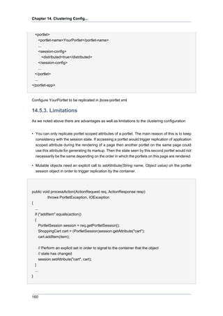 Chapter 14. Clustering Config...

<portlet>
<portlet-name>YourPortlet</portlet-name>
...
<session-config>
<distributed>true</distributed>
</session-config>
...
</portlet>
...
</portlet-app>

Configure YourPortlet to be replicated in jboss-portlet.xml

14.5.3. Limitations
As we noted above there are advantages as well as limitations to the clustering configuration
• You can only replicate portlet scoped attributes of a portlet. The main reason of this is to keep
consistency with the session state. If accessing a portlet would trigger replication of application
scoped attribute during the rendering of a page then another portlet on the same page could
use this attribute for generating its markup. Then the state seen by this second portlet would not
necessarily be the same depending on the order in which the portlets on this page are rendered.
• Mutable objects need an explicit call to setAttribute(String name, Object value) on the portlet
session object in order to trigger replication by the container.

public void processAction(ActionRequest req, ActionResponse resp)
throws PortletException, IOException
{
...
if ("addItem".equals(action))
{
PortletSession session = req.getPortletSession();
ShoppingCart cart = (PortletSession)session.getAttribute("cart");
cart.addItem(item);
// Perform an explicit set in order to signal to the container that the object
// state has changed
session.setAttribute("cart", cart);
}
...
}

160

 
