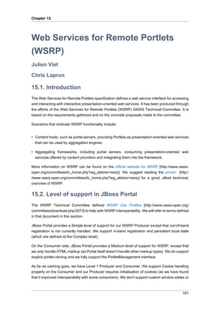 Chapter 15.

Web Services for Remote Portlets
(WSRP)
Julien Viet
Chris Laprun

15.1. Introduction
The Web Services for Remote Portlets specification defines a web service interface for accessing
and interacting with interactive presentation-oriented web services. It has been produced through
the efforts of the Web Services for Remote Portlets (WSRP) OASIS Technical Committee. It is
based on the requirements gathered and on the concrete proposals made to the committee.
Scenarios that motivate WSRP functionality include:

• Content hosts, such as portal servers, providing Portlets as presentation-oriented web services
that can be used by aggregation engines.
• Aggregating frameworks, including portal servers, consuming presentation-oriented web
services offered by content providers and integrating them into the framework.
More information on WSRP can be found on the official website for WSRP [http://www.oasisopen.org/committees/tc_home.php?wg_abbrev=wsrp]. We suggest reading the primer [http:/
/www.oasis-open.org/committees/tc_home.php?wg_abbrev=wsrp] for a good, albeit technical,
overview of WSRP.

15.2. Level of support in JBoss Portal
The WSRP Technical Committee defined WSRP Use Profiles [http://www.oasis-open.org/
committees/download.php/3073] to help with WSRP interoperability. We will refer to terms defined
in that document in this section.
JBoss Portal provides a Simple level of support for our WSRP Producer except that out-of-band
registration is not currently handled. We support in-band registration and persistent local state
(which are defined at the Complex level).
On the Consumer side, JBoss Portal provides a Medium level of support for WSRP, except that
we only handle HTML markup (as Portal itself doesn't handle other markup types). We do support
explicit portlet cloning and we fully support the PortletManagement interface.
As far as caching goes, we have Level 1 Producer and Consumer. We support Cookie handling
properly on the Consumer and our Producer requires initialization of cookies (as we have found
that it improved interoperabilty with some consumers). We don't support custom window states or

161

 