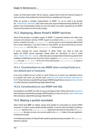 Chapter 15. Web Services for ...

modes, as Portal doesn't either. We do, however, support CSS on both the Producer (though it's
more a function of the portlets than inherent Producer capability) and Consumer.
While we provide a complete implementation of WSRP 1.0, we do need to go through
the Conformance statements [http://www.oasis-open.org/committees/download.php/6018] and
perform more interoperability testing (an area that needs to be better supported by the WSRP
Technical Committee and Community at large).

15.3. Deploying JBoss Portal's WSRP services
JBoss Portal provides a complete support of WSRP 1.0 standard interfaces and offers both
consumer and producer services. WSRP support is provided by the portal-wsrp.sar service
archive, included in the main jboss-portal.sar service archive, if you've obtained JBoss Portal
from a binary distribution. If you don't intend on using WSRP, we recommend that you remove
portal-wspr.sar from the main jboss-portal.sar service archive.
If you've obtained the source distribution of JBoss Portal, you need to build and
deploy the WSRP service separately. Please follow the instructions on how to install
JBoss Portal from the sources [http://docs.jboss.com/jbportal/v2.6/reference-guide/en/html/
installation.html#install_source]. Once this is done, navigate to JBOSS_PORTAL_HOME_DIRECTORY/
wsrp and type: build deploy At the end of the build process, portal-wsrp.sar is copied to
JBOSS_HOME/server/default/deploy.

15.3.1. Considerations to use WSRP when running Portal on a
non-default port or hostname
If you have modified the port number on which Portal runs or bound your Application Server
to a specific host name, you will also need update the port and/or hostname information for
WSRP [http://wiki.jboss.org/wiki/Wiki.jsp?page=WSRPChangePorts] as found on JBoss Portal's
wiki [http://wiki.jboss.org/wiki/Wiki.jsp?page=JBossPortal].

15.3.2. Considerations to use WSRP with SSL
It is possible to use WSRP over SSL for secure exchange of data. Please refer to the instructions
[http://wiki.jboss.org/wiki/Wiki.jsp?page=WSRPUseSSL] on how to do so from JBoss Portal's wiki
[http://wiki.jboss.org/wiki/Wiki.jsp?page=JBossPortal].

15.4. Making a portlet remotable
JBoss Portal does NOT, by default, expose local portlets for consumption by remote WSRP
consumers. In order to make a portlet remotely available, it must be made "remotable" by adding a
remotable element to the jboss-portlet.xml deployment descriptor for that portlet. If a jbossportlet.xml file does not exist, one must be added to the WEB-INF folder of the web application
containing the portlet.
In the following example, the "BasicPortlet" portlet is specified as being remotable. The remotable
element is optional.

162

 