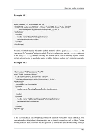 Making a portlet remotable

Example 15.1.

<?xml version="1.0" standalone="yes"?>
<!DOCTYPE portlet-app PUBLIC "-//JBoss Portal//DTD JBoss Portlet 2.6//EN"
"http://www.jboss.org/portal/dtd/jboss-portlet_2_6.dtd">
<portlet-app>
<portlet>
<portlet-name>BasicPortlet</portlet-name>
<remotable>true</remotable>
</portlet>
</portlet-app>

It is also possible to specify that all the portlets declared within a given jboss-portlet.xml file
have a specific "remotable" status by default. This is done by adding a single remotable element
to the root portlet-app element. Usually, this feature will be used to remotely expose several
portlets without having to specify the status for all the declared portlets. Let's look at an example:

Example 15.2.

<?xml version="1.0" standalone="yes"?>
<!DOCTYPE portlet-app PUBLIC
"-//JBoss Portal//DTD JBoss Portlet 2.6//EN"
"http://www.jboss.org/portal/dtd/jboss-portlet_2_6.dtd">
<portlet-app>
<remotable>true</remotable>
<portlet>
<portlet-name>RemotelyExposedPortlet</portlet-name>
...
</portlet>
<portlet>
<portlet-name>NotRemotelyExposedPortlet</portlet-name>
<remotable>false</remotable>
...
</portlet>
</portlet-app>

In the example above, we defined two portlets with a default "remotable" status set to true. This
means that all portlets defined in this descriptor are, by default, exposed remotely by JBoss Portal's
WSRP producer. Note, however, that it is possible to override the default behavior by adding a

163

 