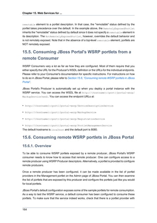 Chapter 15. Web Services for ...

remotable element to a portlet description. In that case, the "remotable" status defined by the

portlet takes precedence over the default. In the example above, the RemotelyExposedPortlet
inherits the "remotable" status defined by default since it does not specify a remotable element in
its description. The NotRemotelyExposedPortlet, however, overrides the default behavior and
is not remotely exposed. Note that in the absence of a top-level remotable element, portlets are
NOT remotely exposed.

15.5. Consuming JBoss Portal's WSRP portlets from a
remote Consumer
WSRP Consumers vary a lot as far as how they are configured. Most of them require that you
either specify the URL for the Producer's WSDL definition or the URLs for the individual endpoints.
Please refer to your Consumer's documentation for specific instructions. For instructions on how
to do so in JBoss Portal, please refer to Section 15.6, “Consuming remote WSRP portlets in JBoss
Portal”.
JBoss Portal's Producer is automatically set up when you deploy a portal instance with the
WSRP service. You can access the WSDL file at http://{hostname}:{port}/portal-wsrp/
MarkupService?wsdl. You can access the endpoint URLs at:

• http://{hostname}:{port}/portal-wsrp/ServiceDescriptionService
• http://{hostname}:{port}/portal-wsrp/MarkupService
• http://{hostname}:{port}/portal-wsrp/RegistrationService
• http://{hostname}:{port}/portal-wsrp/PortletManagementService
The default hostname is localhost and the default port is 8080.

15.6. Consuming remote WSRP portlets in JBoss Portal
15.6.1. Overview
To be able to consume WSRP portlets exposed by a remote producer, JBoss Portal's WSRP
consumer needs to know how to access that remote producer. One can configure access to a
remote producer using WSRP Producer descriptors. Alternatively, a portlet is provided to configure
remote producers.
Once a remote producer has been configured, it can be made available in the list of portlet
providers in the Management portlet on the Admin page of JBoss Portal. You can then examine
the list of portlets that are exposed by this producer and configure the portlets just like you would
for local portlets.
JBoss Portal's default configuration exposes some of the sample portlets for remote consumption.
As a way to test the WSRP service, a default consumer has been configured to consume these
portlets. To make sure that the service indeed works, check that there is a portlet provider with

164

 