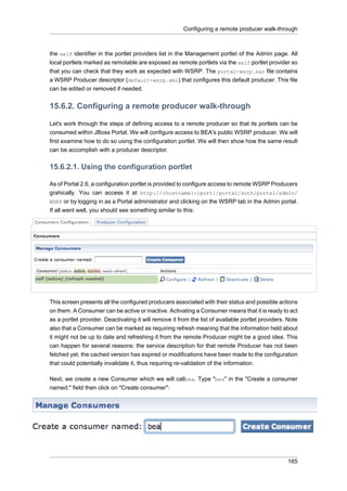 Configuring a remote producer walk-through

the self identifier in the portlet providers list in the Management portlet of the Admin page. All
local portlets marked as remotable are exposed as remote portlets via the self portlet provider so
that you can check that they work as expected with WSRP. The portal-wsrp.sar file contains
a WSRP Producer descriptor (default-wsrp.xml) that configures this default producer. This file
can be edited or removed if needed.

15.6.2. Configuring a remote producer walk-through
Let's work through the steps of defining access to a remote producer so that its portlets can be
consumed within JBoss Portal. We will configure access to BEA's public WSRP producer. We will
first examine how to do so using the configuration portlet. We will then show how the same result
can be accomplish with a producer descriptor.

15.6.2.1. Using the configuration portlet
As of Portal 2.6, a configuration portlet is provided to configure access to remote WSRP Producers
grahically. You can access it at http://{hostname}:{port}/portal/auth/portal/admin/
WSRP or by logging in as a Portal administrator and clicking on the WSRP tab in the Admin portal.

If all went well, you should see something similar to this:

This screen presents all the configured producers associated with their status and possible actions
on them. A Consumer can be active or inactive. Activating a Consumer means that it is ready to act
as a portlet provider. Deactivating it will remove it from the list of available portlet providers. Note
also that a Consumer can be marked as requiring refresh meaning that the information held about
it might not be up to date and refreshing it from the remote Producer might be a good idea. This
can happen for several reasons: the service description for that remote Producer has not been
fetched yet, the cached version has expired or modifications have been made to the configuration
that could potentially invalidate it, thus requiring re-validation of the information.
Next, we create a new Consumer which we will callbea. Type "bea" in the "Create a consumer
named:" field then click on "Create consumer":

165

 
