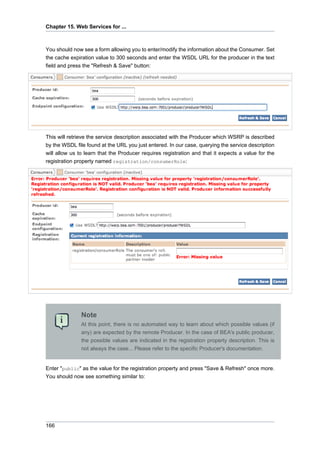 Chapter 15. Web Services for ...

You should now see a form allowing you to enter/modify the information about the Consumer. Set
the cache expiration value to 300 seconds and enter the WSDL URL for the producer in the text
field and press the "Refresh & Save" button:

This will retrieve the service description associated with the Producer which WSRP is described
by the WSDL file found at the URL you just entered. In our case, querying the service description
will allow us to learn that the Producer requires registration and that it expects a value for the
registration property named registration/consumerRole:

Note
At this point, there is no automated way to learn about which possible values (if
any) are expected by the remote Producer. In the case of BEA's public producer,
the possible values are indicated in the registration property description. This is
not always the case... Please refer to the specific Producer's documentation.

Enter "public" as the value for the registration property and press "Save & Refresh" once more.
You should now see something similar to:

166

 