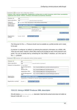 Configuring a remote producer walk-through

The Consumer for the bea Producer should now be available as a portlet provider and is ready
to be used.
A producer is configured, by default, by retrieving the producer's information via a WSDL URL.
There are rare cases, however, where URLs need to be provided for each of the producer's end
points. You can do exactly that by unchecking the "Use WSDL?" checkbox, as is the case for
the self producer:

15.6.2.2. Using a WSRP Producer XML descriptor
We will create a public-bea-wsrp.xml descriptor. Note that the actual name does not matter as
long as it ends with -wsrp.xml:

167

 