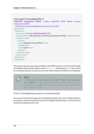 Chapter 15. Web Services for ...

<?xml version='1.0' encoding='UTF-8' ?>
<!DOCTYPE deployments PUBLIC "-//JBoss

Portal//DTD

WSRP

Remote

Producer

Configuration 2.6//EN"
"http://www.jboss.org/portal/dtd/jboss-wsrp-consumer_2_6.dtd">
<deployments>
<deployment>
<wsrp-producer id="bea" expiration-cache="300">
<endpoint-wsdl-url>http://wsrp.bea.com:7001/producer/producer?WSDL</endpoint-wsdl-url>
<registration-data>
<property>
<name>registration/consumerRole</name>
<lang>en</lang>
<value>public</value>
</property>
</registration-data>
</wsrp-producer>
</deployment>
</deployments>

This producer descriptor gives access to BEA's public WSRP producer. We will look at the details
of the different elements later. Note for now the producer-id element with a "bea" value. Put this
file in the deploy directory and start the server (with JBoss Portal and its WSRP service deployed).

Note
A DTD and an XML Schema for WSRP Producer XML descriptors
are available in jboss-portal.sar/portal-wsrp.sar/dtd/jboss-wsrpconsumer_2_6.dtd and jboss-portal.sar/portal-wsrp.sar/xsd/jbosswsrp-consumer_2_6.xsd

15.6.2.3. Configuring access to a remote portlet
Let's now look at the Admin page and the Management portlet. Click on the "Portlet definitions"
tab at the top. Once this is done, look at the list of available portlet providers. If all went well, you
should see something similar to this:

168

 