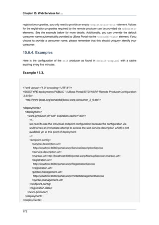 Chapter 15. Web Services for ...

registration properties, you only need to provide an empty <registration-data> element. Values
for the registration properties required by the remote producer can be provided via <property>
elements. See the example below for more details. Additionally, you can override the default
consumer name automatically provided by JBoss Portal via the <consumer-name> element. If you
choose to provide a consumer name, please remember that this should uniquely identify your
consumer.

15.6.4. Examples
Here is the configuration of the self producer as found in default-wsrp.xml with a cache
expiring every five minutes:

Example 15.3.

<?xml version="1.0" encoding="UTF-8"?>
<!DOCTYPE deployments PUBLIC "-//JBoss Portal//DTD WSRP Remote Producer Configuration
2.6//EN"
"http://www.jboss.org/portal/dtd/jboss-wsrp-consumer_2_6.dtd">
<deployments>
<deployment>
<wsrp-producer id="self" expiration-cache="300">
<!-we need to use the individual endpoint configuration because the configuration via
wsdl forces an immediate attempt to access the web service description which is not
available yet at this point of deployment
-->
<endpoint-config>
<service-description-url>
http://localhost:8080/portal-wsrp/ServiceDescriptionService
</service-description-url>
<markup-url>http://localhost:8080/portal-wsrp/MarkupService</markup-url>
<registration-url>
http://localhost:8080/portal-wsrp/RegistrationService
</registration-url>
<portlet-management-url>
http://localhost:8080/portal-wsrp/PortletManagementService
</portlet-management-url>
</endpoint-config>
<registration-data/>
</wsrp-producer>
</deployment>
</deployments>

172

 