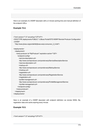 Examples

Here is an example of a WSRP descriptor with a 2 minute caching time and manual definition of
the endpoint URLs:

Example 15.4.

<?xml version="1.0" encoding="UTF-8"?>
<!DOCTYPE deployments PUBLIC "-//JBoss Portal//DTD WSRP Remote Producer Configuration
2.6//EN"
"http://www.jboss.org/portal/dtd/jboss-wsrp-consumer_2_6.dtd">
<deployments>
<deployment>
<wsrp-producer id="MyProducer" expiration-cache="120">
<endpoint-config>
<service-description-url>
http://www.someproducer.com/portal-wsrp/ServiceDescriptionService
</service-description-url>
<markup-url>
http://www.someproducer.com/portal-wsrp/MarkupService
</markup-url>
<registration-url>
http://www.someproducer.com/portal-wsrp/RegistrationService
</registration-url>
<portlet-management-url>
http://www.someproducer.com/portal-wsrp/PortletManagementService
</portlet-management-url>
</endpoint-config>
</wsrp-producer>
</deployment>
</deployments>

Here is an example of a WSRP descriptor with endpoint definition via remote WSDL file,
registration data and cache expiring every minute:

Example 15.5.

<?xml version="1.0" encoding="UTF-8"?>

173

 