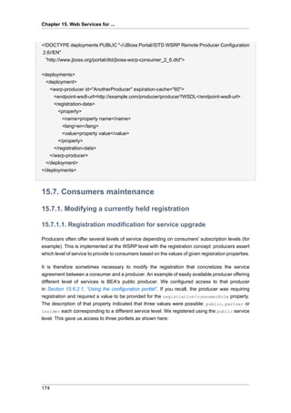 Chapter 15. Web Services for ...

<!DOCTYPE deployments PUBLIC "-//JBoss Portal//DTD WSRP Remote Producer Configuration
2.6//EN"
"http://www.jboss.org/portal/dtd/jboss-wsrp-consumer_2_6.dtd">
<deployments>
<deployment>
<wsrp-producer id="AnotherProducer" expiration-cache="60">
<endpoint-wsdl-url>http://example.com/producer/producer?WSDL</endpoint-wsdl-url>
<registration-data>
<property>
<name>property name</name>
<lang>en</lang>
<value>property value</value>
</property>
</registration-data>
</wsrp-producer>
</deployment>
</deployments>

15.7. Consumers maintenance
15.7.1. Modifying a currently held registration
15.7.1.1. Registration modification for service upgrade
Producers often offer several levels of service depending on consumers' subscription levels (for
example). This is implemented at the WSRP level with the registration concept: producers assert
which level of service to provide to consumers based on the values of given registration properties.
It is therefore sometimes necessary to modify the registration that concretizes the service
agreement between a consumer and a producer. An example of easily available producer offering
different level of services is BEA's public producer. We configured access to that producer
in Section 15.6.2.1, “Using the configuration portlet”. If you recall, the producer was requiring
registration and required a value to be provided for the registration/consumerRole property.
The description of that property indicated that three values were possible: public, partner or
insider each corresponding to a different service level. We registered using the public service
level. This gave us access to three portlets as shown here:

174

 