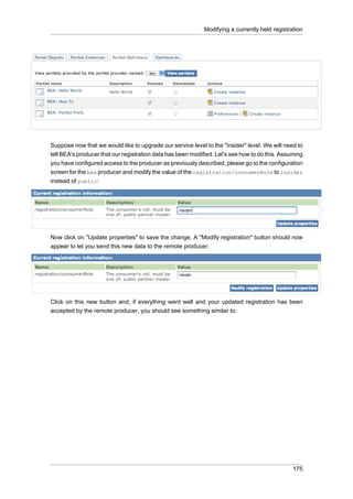 Modifying a currently held registration

Suppose now that we would like to upgrade our service level to the "insider" level. We will need to
tell BEA's producer that our registration data has been modified. Let's see how to do this. Assuming
you have configured access to the producer as previously described, please go to the configuration
screen for the bea producer and modify the value of the registration/consumerRole to insider
instead of public:

Now click on "Update properties" to save the change. A "Modify registration" button should now
appear to let you send this new data to the remote producer:

Click on this new button and, if everything went well and your updated registration has been
accepted by the remote producer, you should see something similar to:

175

 