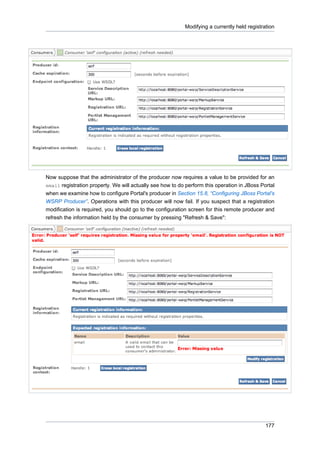 Modifying a currently held registration

Now suppose that the administrator of the producer now requires a value to be provided for an
email registration property. We will actually see how to do perform this operation in JBoss Portal
when we examine how to configure Portal's producer in Section 15.8, “Configuring JBoss Portal's
WSRP Producer”. Operations with this producer will now fail. If you suspect that a registration
modification is required, you should go to the configuration screen for this remote producer and
refresh the information held by the consumer by pressing "Refresh & Save":

177

 