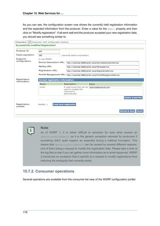 Chapter 15. Web Services for ...

As you can see, the configuration screen now shows the currently held registration information
and the expected information from the producer. Enter a value for the email property and then
click on "Modify registration". If all went well and the producer accepted your new registration data,
you should see something similar to:

Note
As of WSRP 1, it is rather difficult to ascertain for sure what caused an
OperationFailedFault as it is the generic exception returned by producers if
something didn't quite happen as expected during a method invocation. This
means that OperationFailedFault can be caused by several different reasons,
one of them being a request to modify the registration data. Please take a look at
the log files to see if you can gather more information as to what happened. WSRP
2 introduces an exception that is specific to a request to modify registrations thus
reducing the ambiguity that currently exists.

15.7.2. Consumer operations
Several operations are available from the consumer list view of the WSRP configuration portlet:

178

 