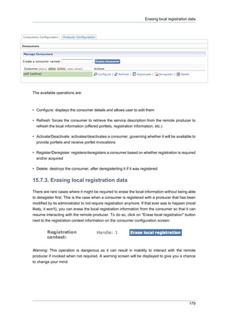 Erasing local registration data

The available operations are:

• Configure: displays the consumer details and allows user to edit them
• Refresh: forces the consumer to retrieve the service description from the remote producer to
refresh the local information (offered portlets, registration information, etc.)
• Activate/Deactivate: activates/deactivates a consumer, governing whether it will be available to
provide portlets and receive portlet invocations
• Register/Deregister: registers/deregisters a consumer based on whether registration is required
and/or acquired
• Delete: destroys the consumer, after deregisterting it if it was registered

15.7.3. Erasing local registration data
There are rare cases where it might be required to erase the local information without being able
to deregister first. This is the case when a consumer is registered with a producer that has been
modified by its administrator to not require registration anymore. If that ever was to happen (most
likely, it won't), you can erase the local registration information from the consumer so that it can
resume interacting with the remote producer. To do so, click on "Erase local registration" button
next to the registration context information on the consumer configuration screen:

Warning: This operation is dangerous as it can result in inability to interact with the remote
producer if invoked when not required. A warning screen will be displayed to give you a chance
to change your mind:

179

 