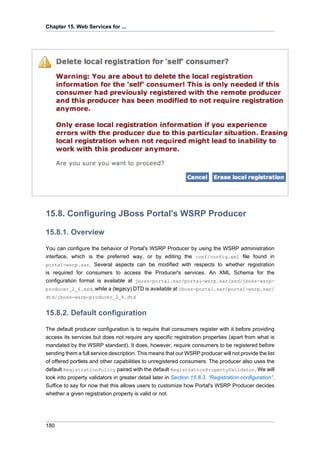 Chapter 15. Web Services for ...

15.8. Configuring JBoss Portal's WSRP Producer
15.8.1. Overview
You can configure the behavior of Portal's WSRP Producer by using the WSRP administration
interface, which is the preferred way, or by editing the conf/config.xml file found in
portal-wsrp.sar. Several aspects can be modified with respects to whether registration
is required for consumers to access the Producer's services. An XML Schema for the
configuration format is available at jboss-portal.sar/portal-wsrp.sar/xsd/jboss-wsrpproducer_2_6.xsd, while a (legacy) DTD is available at jboss-portal.sar/portal-wsrp.sar/
dtd/jboss-wsrp-producer_2_6.dtd

15.8.2. Default configuration
The default producer configuration is to require that consumers register with it before providing
access its services but does not require any specific registration properties (apart from what is
mandated by the WSRP standard). It does, however, require consumers to be registered before
sending them a full service description. This means that our WSRP producer will not provide the list
of offered portlets and other capabilities to unregistered consumers. The producer also uses the
default RegistrationPolicy paired with the default RegistrationPropertyValidator. We will
look into property validators in greater detail later in Section 15.8.3, “Registration configuration”.
Suffice to say for now that this allows users to customize how Portal's WSRP Producer decides
whether a given registration property is valid or not.

180

 