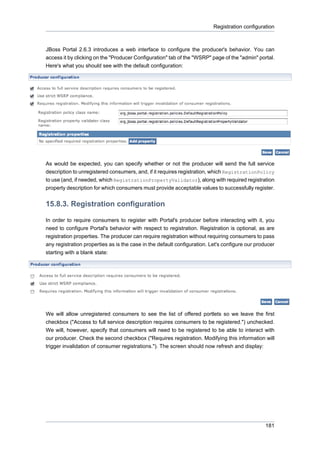 Registration configuration

JBoss Portal 2.6.3 introduces a web interface to configure the producer's behavior. You can
access it by clicking on the "Producer Configuration" tab of the "WSRP" page of the "admin" portal.
Here's what you should see with the default configuration:

As would be expected, you can specify whether or not the producer will send the full service
description to unregistered consumers, and, if it requires registration, which RegistrationPolicy
to use (and, if needed, which RegistrationPropertyValidator), along with required registration
property description for which consumers must provide acceptable values to successfully register.

15.8.3. Registration configuration
In order to require consumers to register with Portal's producer before interacting with it, you
need to configure Portal's behavior with respect to registration. Registration is optional, as are
registration properties. The producer can require registration without requiring consumers to pass
any registration properties as is the case in the default configuration. Let's configure our producer
starting with a blank state:

We will allow unregistered consumers to see the list of offered portlets so we leave the first
checkbox ("Access to full service description requires consumers to be registered.") unchecked.
We will, however, specify that consumers will need to be registered to be able to interact with
our producer. Check the second checkbox ("Requires registration. Modifying this information will
trigger invalidation of consumer registrations."). The screen should now refresh and display:

181

 