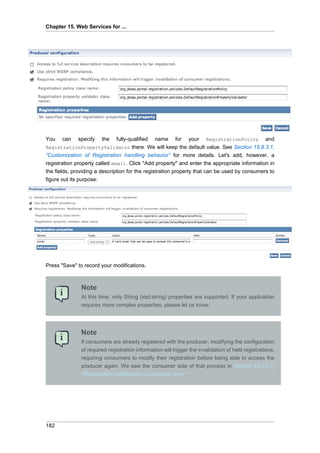 Chapter 15. Web Services for ...

You

can

specify

the

fully-qualified name for your RegistrationPolicy and
RegistrationPropertyValidator there. We will keep the default value. See Section 15.8.3.1,
“Customization of Registration handling behavior” for more details. Let's add, however, a
registration property called email. Click "Add property" and enter the appropriate information in
the fields, providing a description for the registration property that can be used by consumers to
figure out its purpose:

Press "Save" to record your modifications.

Note
At this time, only String (xsd:string) properties are supported. If your application
requires more complex properties, please let us know.

Note
If consumers are already registered with the producer, modifying the configuration
of required registration information will trigger the invalidation of held registrations,
requiring consumers to modify their registration before being able to access the
producer again. We saw the consumer side of that process in Section 15.7.1.2,
“Registration modification on producer error”.

182

 
